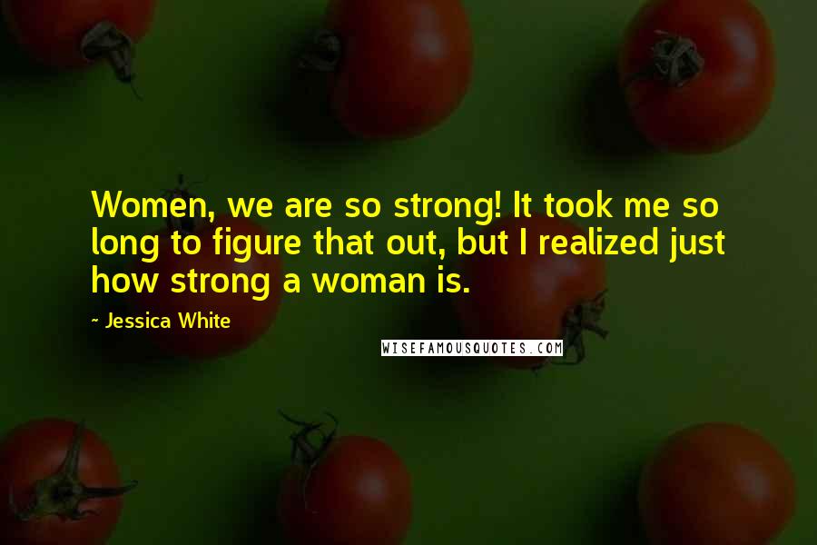 Jessica White Quotes: Women, we are so strong! It took me so long to figure that out, but I realized just how strong a woman is.