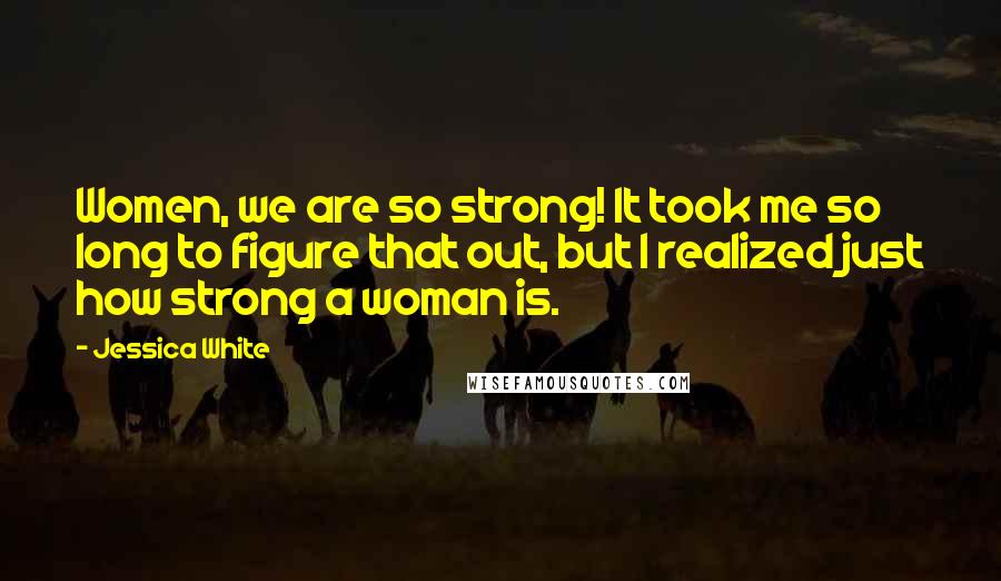 Jessica White Quotes: Women, we are so strong! It took me so long to figure that out, but I realized just how strong a woman is.