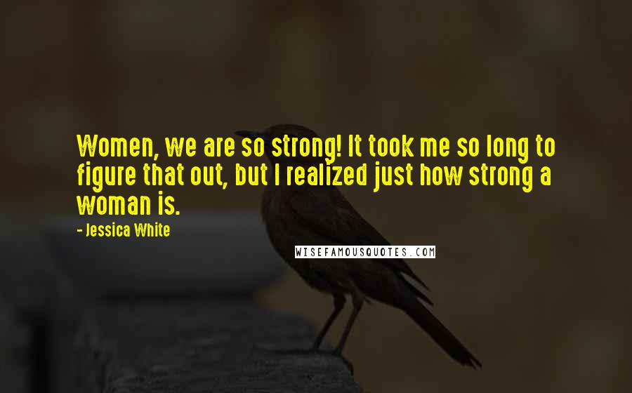 Jessica White Quotes: Women, we are so strong! It took me so long to figure that out, but I realized just how strong a woman is.