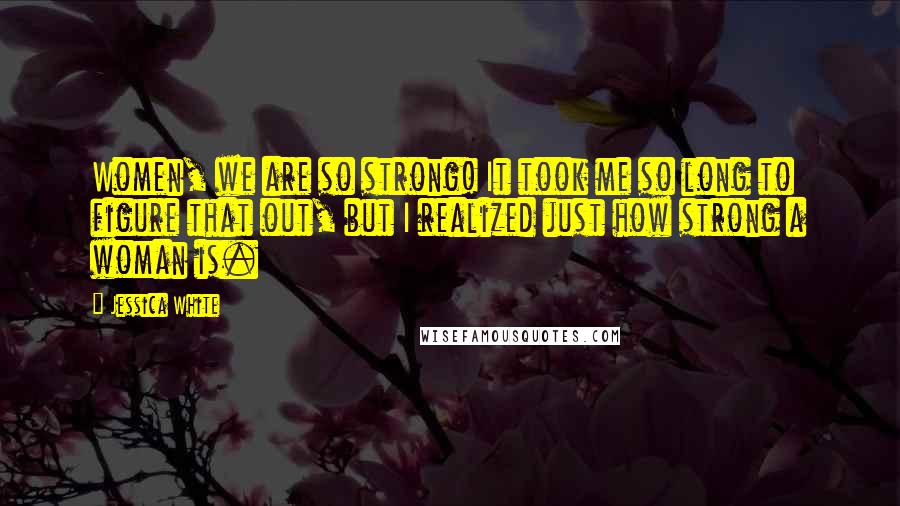 Jessica White Quotes: Women, we are so strong! It took me so long to figure that out, but I realized just how strong a woman is.