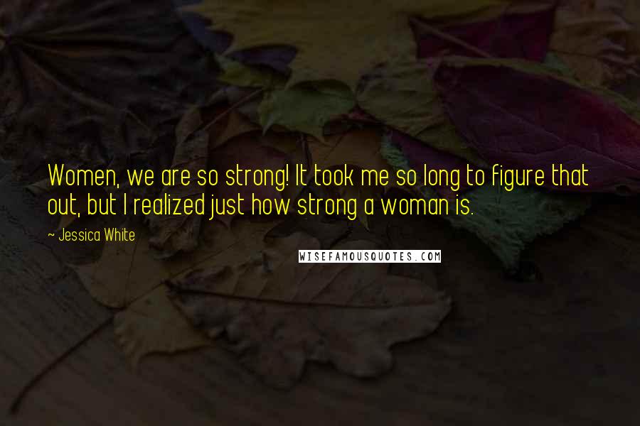 Jessica White Quotes: Women, we are so strong! It took me so long to figure that out, but I realized just how strong a woman is.