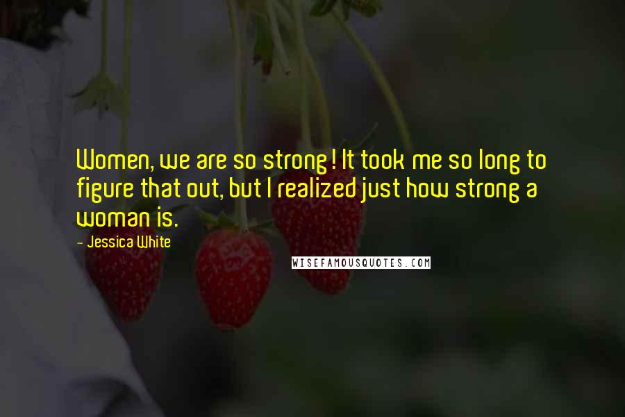 Jessica White Quotes: Women, we are so strong! It took me so long to figure that out, but I realized just how strong a woman is.