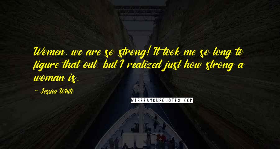 Jessica White Quotes: Women, we are so strong! It took me so long to figure that out, but I realized just how strong a woman is.