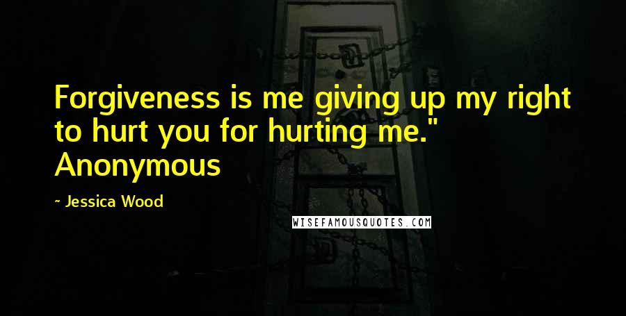 Jessica Wood Quotes: Forgiveness is me giving up my right to hurt you for hurting me." Anonymous