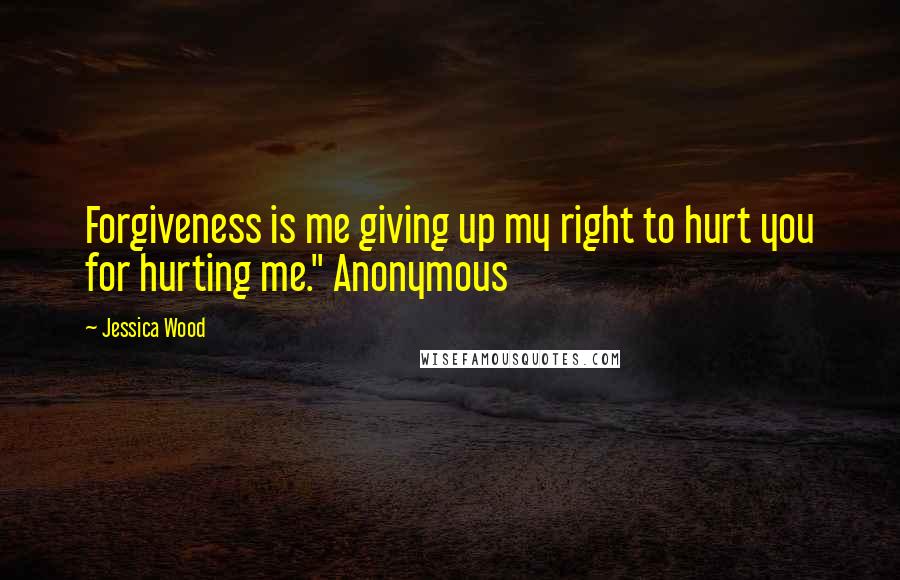 Jessica Wood Quotes: Forgiveness is me giving up my right to hurt you for hurting me." Anonymous