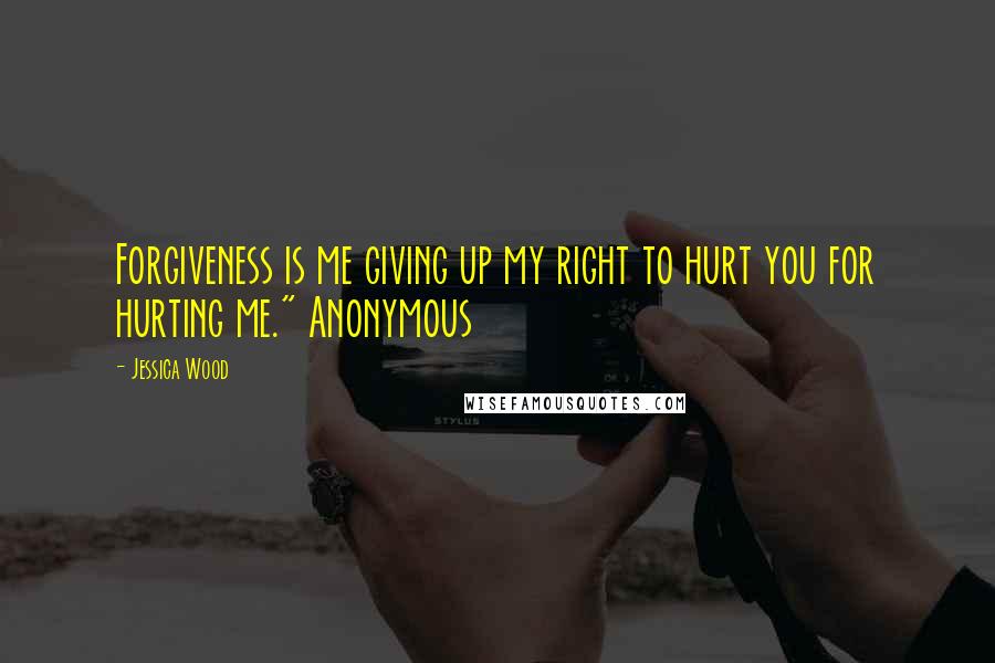 Jessica Wood Quotes: Forgiveness is me giving up my right to hurt you for hurting me." Anonymous