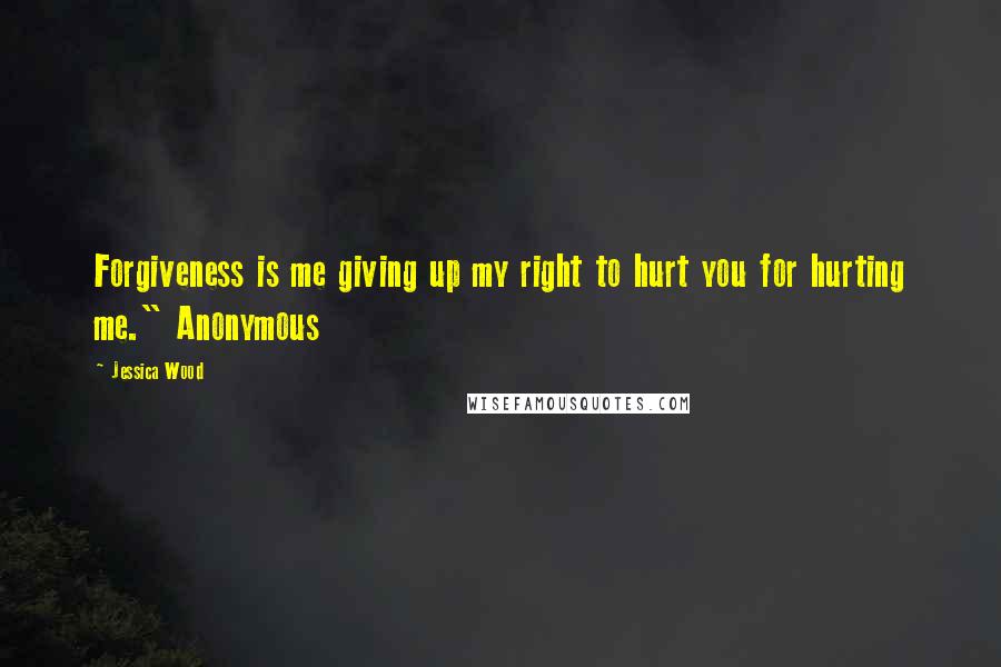 Jessica Wood Quotes: Forgiveness is me giving up my right to hurt you for hurting me." Anonymous