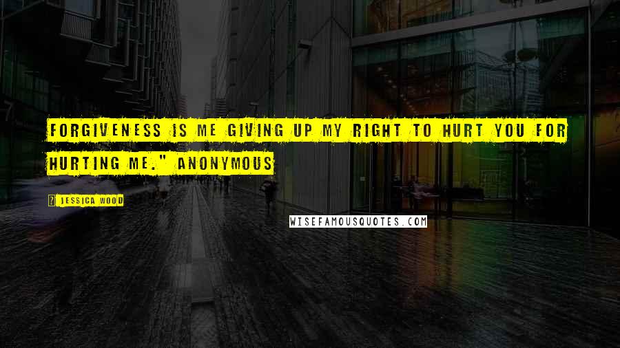 Jessica Wood Quotes: Forgiveness is me giving up my right to hurt you for hurting me." Anonymous