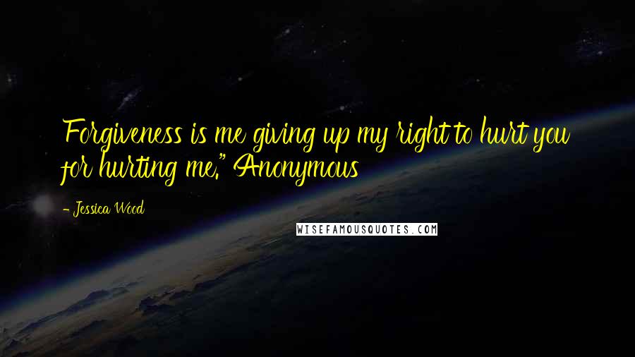 Jessica Wood Quotes: Forgiveness is me giving up my right to hurt you for hurting me." Anonymous