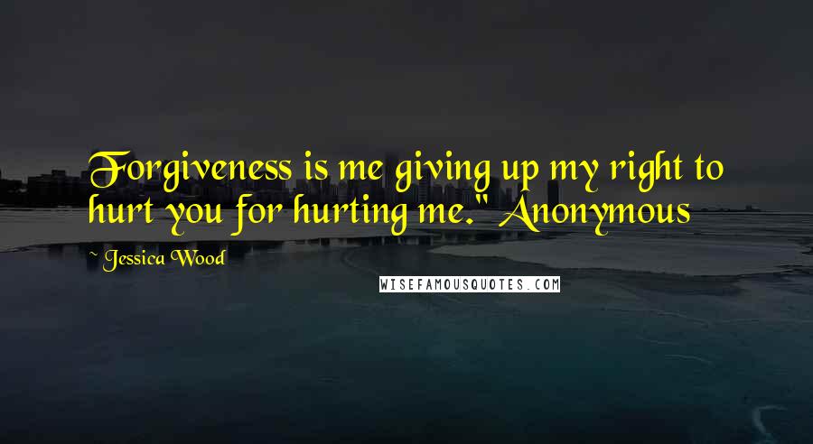 Jessica Wood Quotes: Forgiveness is me giving up my right to hurt you for hurting me." Anonymous