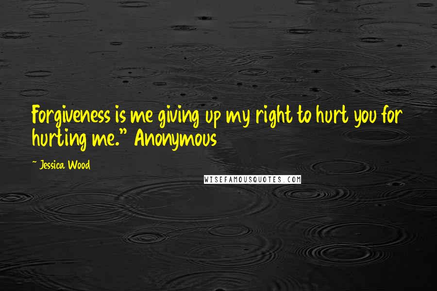 Jessica Wood Quotes: Forgiveness is me giving up my right to hurt you for hurting me." Anonymous