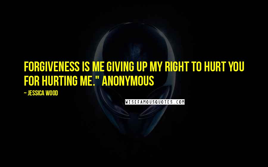 Jessica Wood Quotes: Forgiveness is me giving up my right to hurt you for hurting me." Anonymous