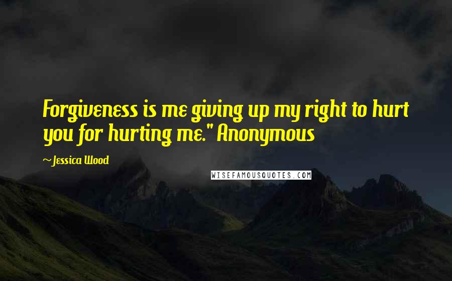 Jessica Wood Quotes: Forgiveness is me giving up my right to hurt you for hurting me." Anonymous