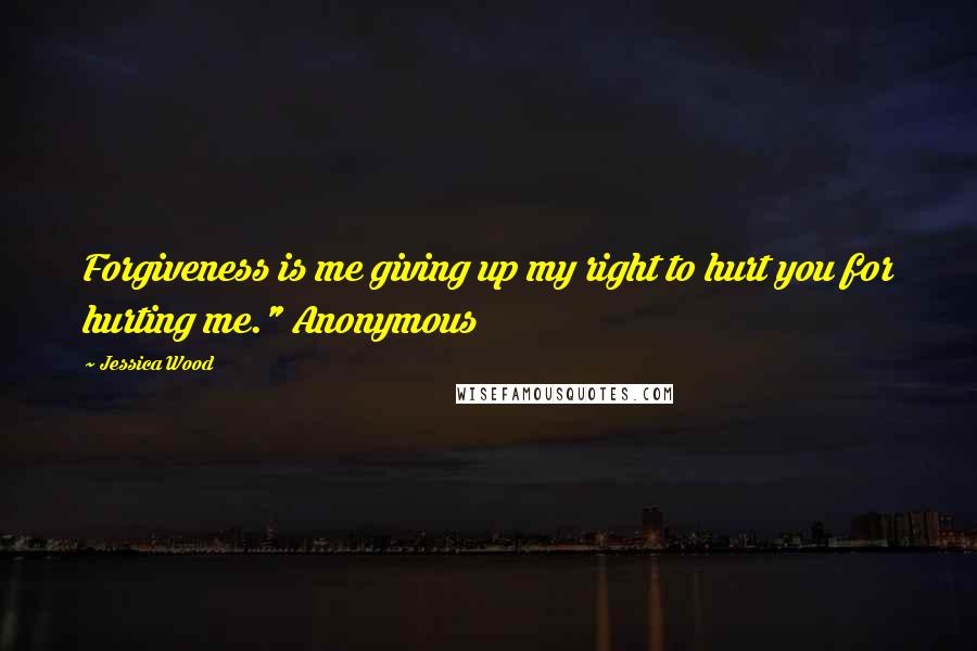 Jessica Wood Quotes: Forgiveness is me giving up my right to hurt you for hurting me." Anonymous