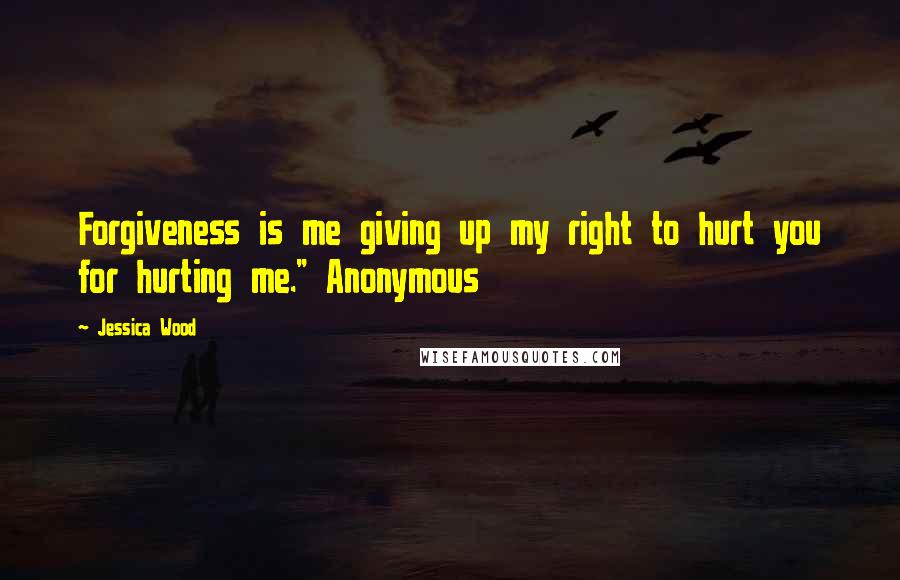 Jessica Wood Quotes: Forgiveness is me giving up my right to hurt you for hurting me." Anonymous