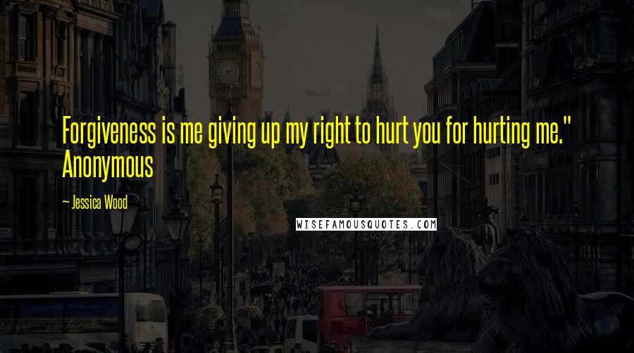 Jessica Wood Quotes: Forgiveness is me giving up my right to hurt you for hurting me." Anonymous