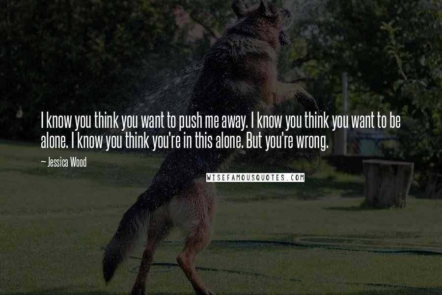 Jessica Wood Quotes: I know you think you want to push me away. I know you think you want to be alone. I know you think you're in this alone. But you're wrong.