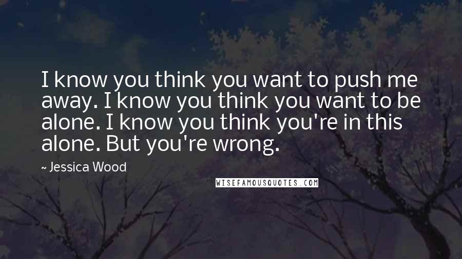 Jessica Wood Quotes: I know you think you want to push me away. I know you think you want to be alone. I know you think you're in this alone. But you're wrong.