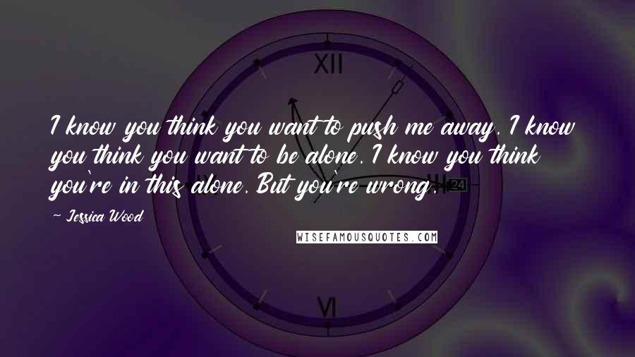 Jessica Wood Quotes: I know you think you want to push me away. I know you think you want to be alone. I know you think you're in this alone. But you're wrong.