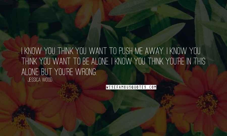 Jessica Wood Quotes: I know you think you want to push me away. I know you think you want to be alone. I know you think you're in this alone. But you're wrong.