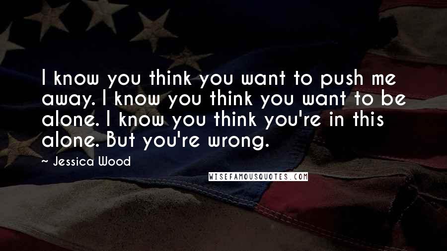 Jessica Wood Quotes: I know you think you want to push me away. I know you think you want to be alone. I know you think you're in this alone. But you're wrong.