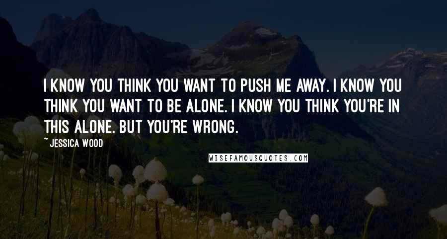 Jessica Wood Quotes: I know you think you want to push me away. I know you think you want to be alone. I know you think you're in this alone. But you're wrong.