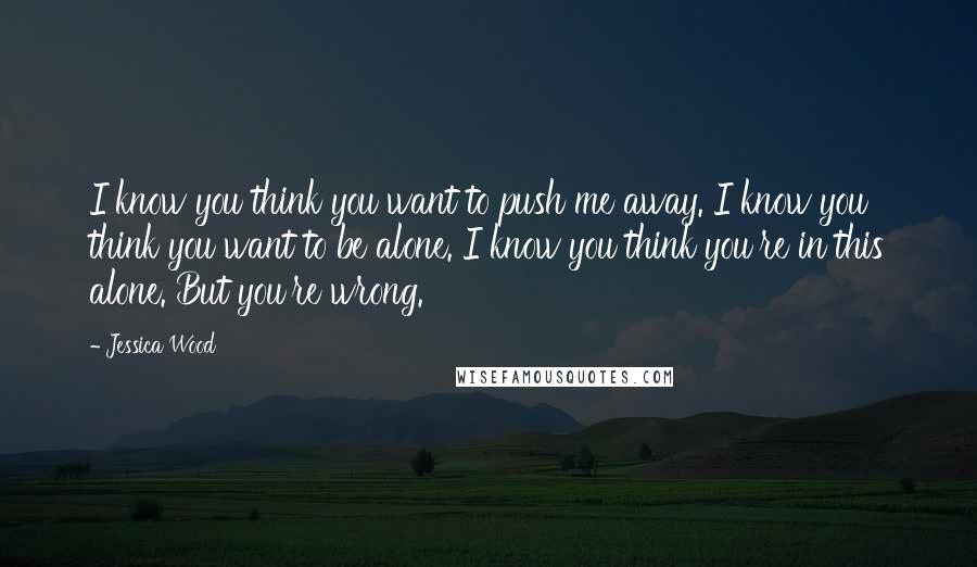 Jessica Wood Quotes: I know you think you want to push me away. I know you think you want to be alone. I know you think you're in this alone. But you're wrong.