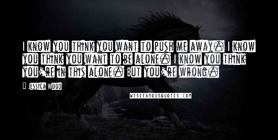 Jessica Wood Quotes: I know you think you want to push me away. I know you think you want to be alone. I know you think you're in this alone. But you're wrong.