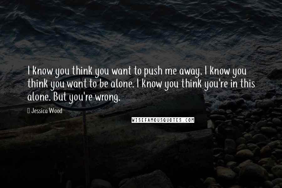 Jessica Wood Quotes: I know you think you want to push me away. I know you think you want to be alone. I know you think you're in this alone. But you're wrong.