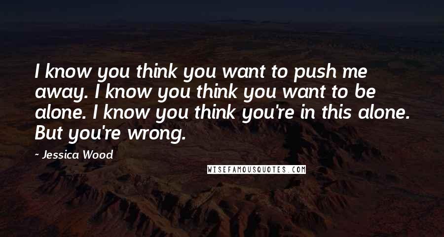 Jessica Wood Quotes: I know you think you want to push me away. I know you think you want to be alone. I know you think you're in this alone. But you're wrong.