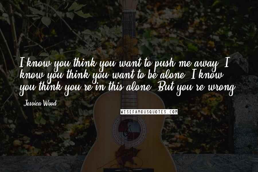 Jessica Wood Quotes: I know you think you want to push me away. I know you think you want to be alone. I know you think you're in this alone. But you're wrong.