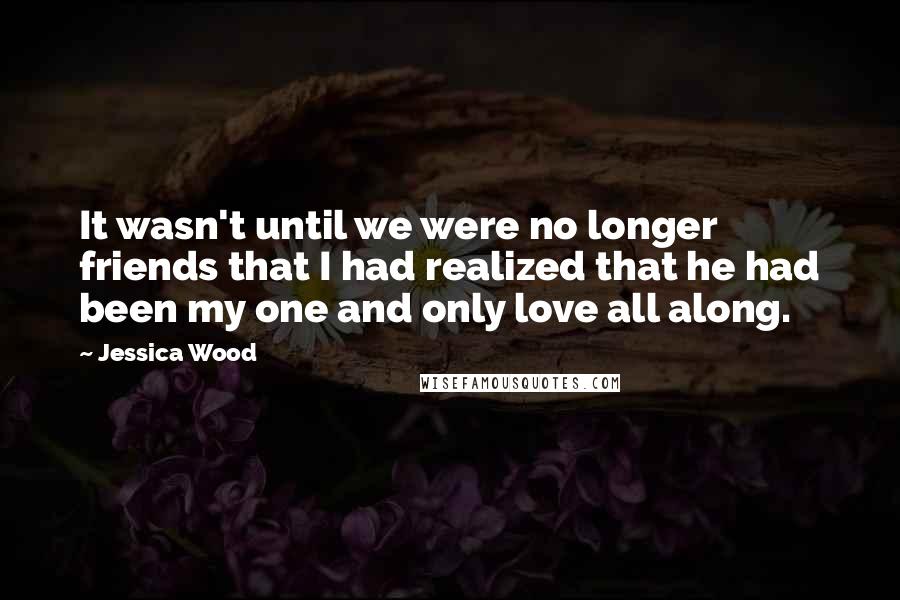 Jessica Wood Quotes: It wasn't until we were no longer friends that I had realized that he had been my one and only love all along.