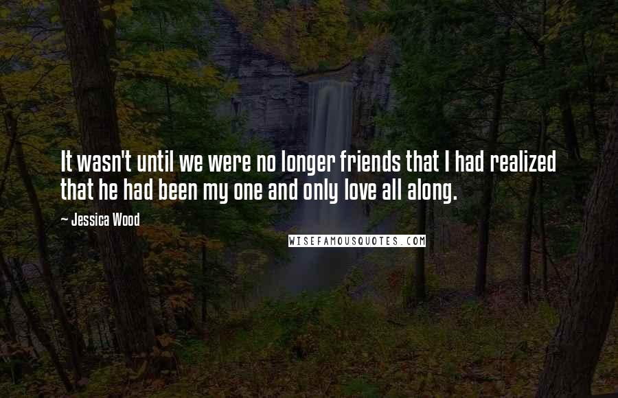 Jessica Wood Quotes: It wasn't until we were no longer friends that I had realized that he had been my one and only love all along.