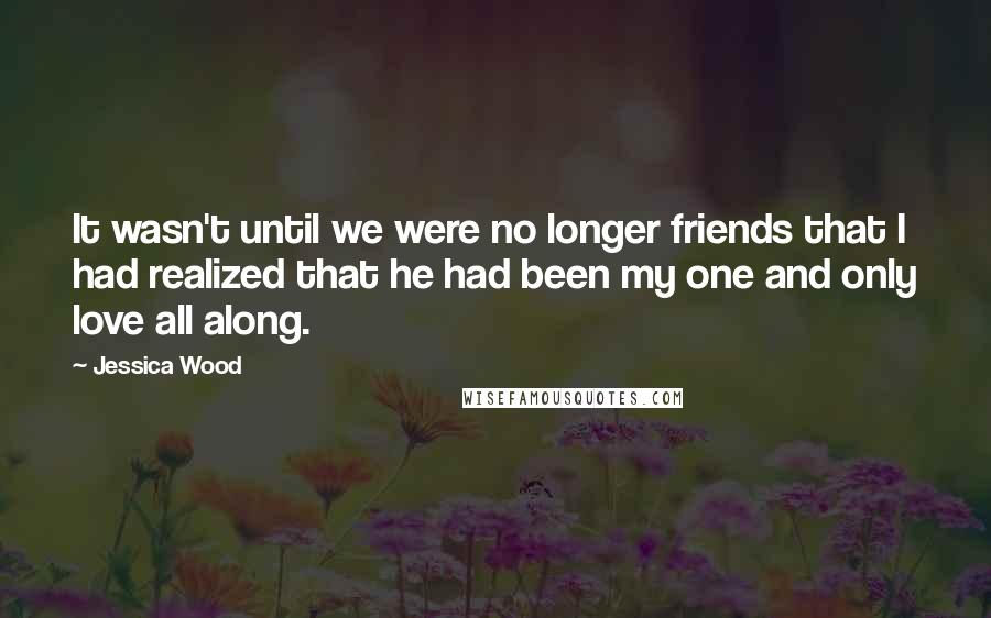 Jessica Wood Quotes: It wasn't until we were no longer friends that I had realized that he had been my one and only love all along.