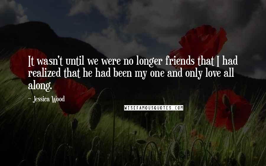 Jessica Wood Quotes: It wasn't until we were no longer friends that I had realized that he had been my one and only love all along.