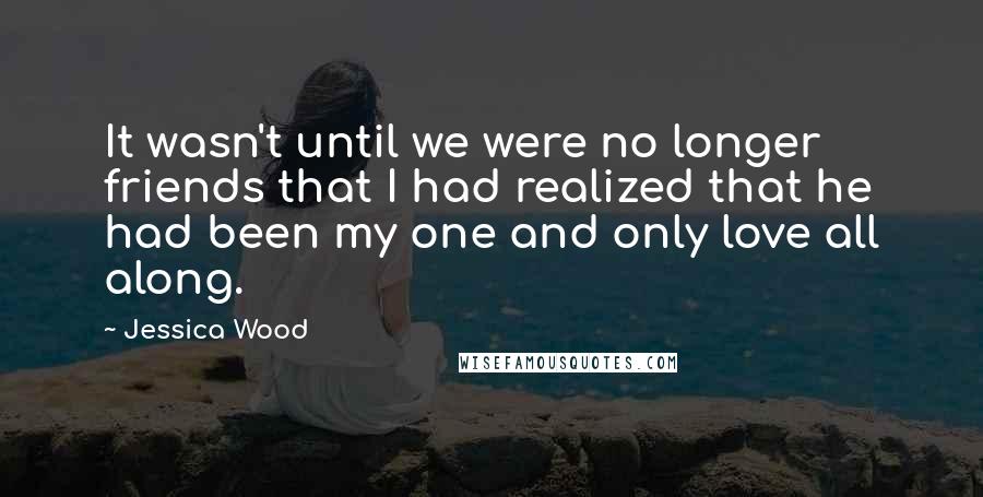Jessica Wood Quotes: It wasn't until we were no longer friends that I had realized that he had been my one and only love all along.