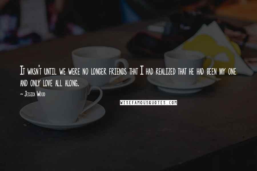 Jessica Wood Quotes: It wasn't until we were no longer friends that I had realized that he had been my one and only love all along.