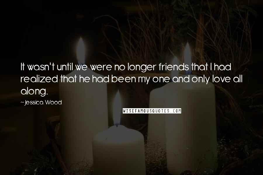 Jessica Wood Quotes: It wasn't until we were no longer friends that I had realized that he had been my one and only love all along.