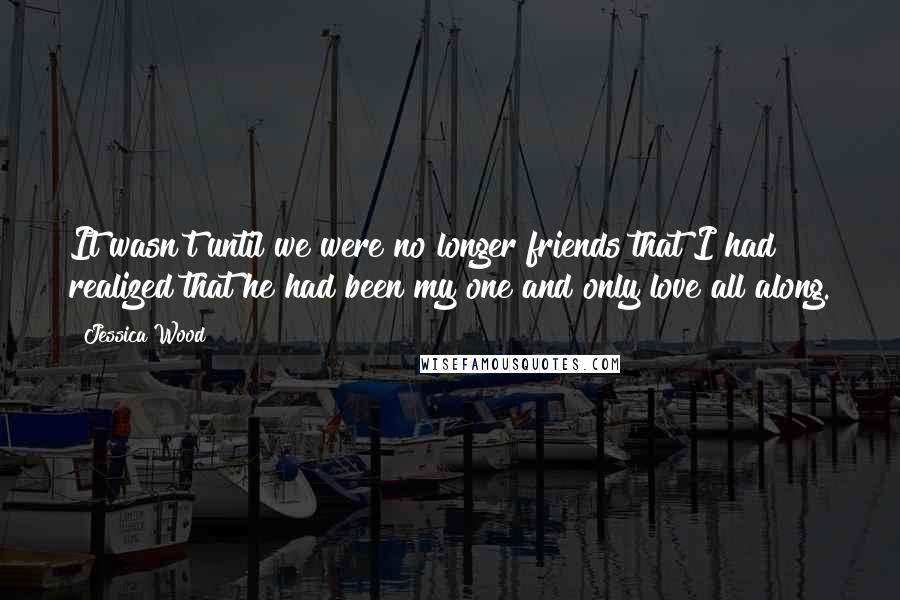 Jessica Wood Quotes: It wasn't until we were no longer friends that I had realized that he had been my one and only love all along.