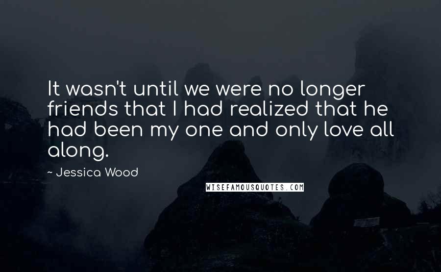 Jessica Wood Quotes: It wasn't until we were no longer friends that I had realized that he had been my one and only love all along.