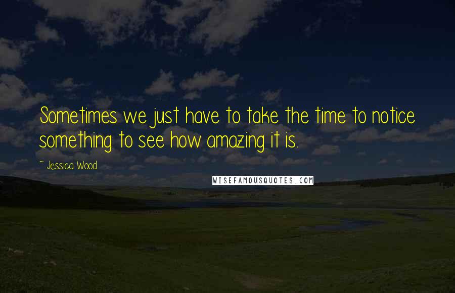 Jessica Wood Quotes: Sometimes we just have to take the time to notice something to see how amazing it is.