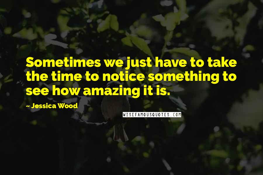 Jessica Wood Quotes: Sometimes we just have to take the time to notice something to see how amazing it is.