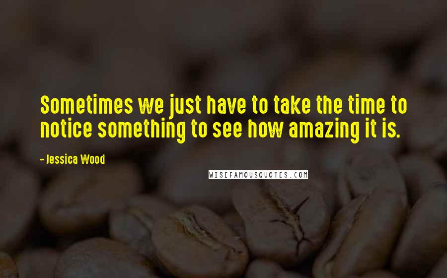 Jessica Wood Quotes: Sometimes we just have to take the time to notice something to see how amazing it is.