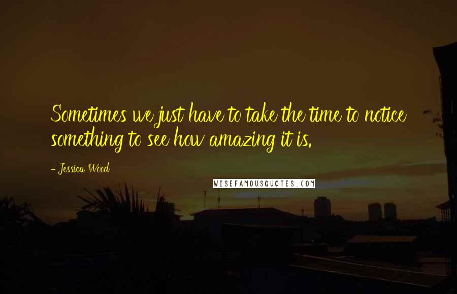 Jessica Wood Quotes: Sometimes we just have to take the time to notice something to see how amazing it is.