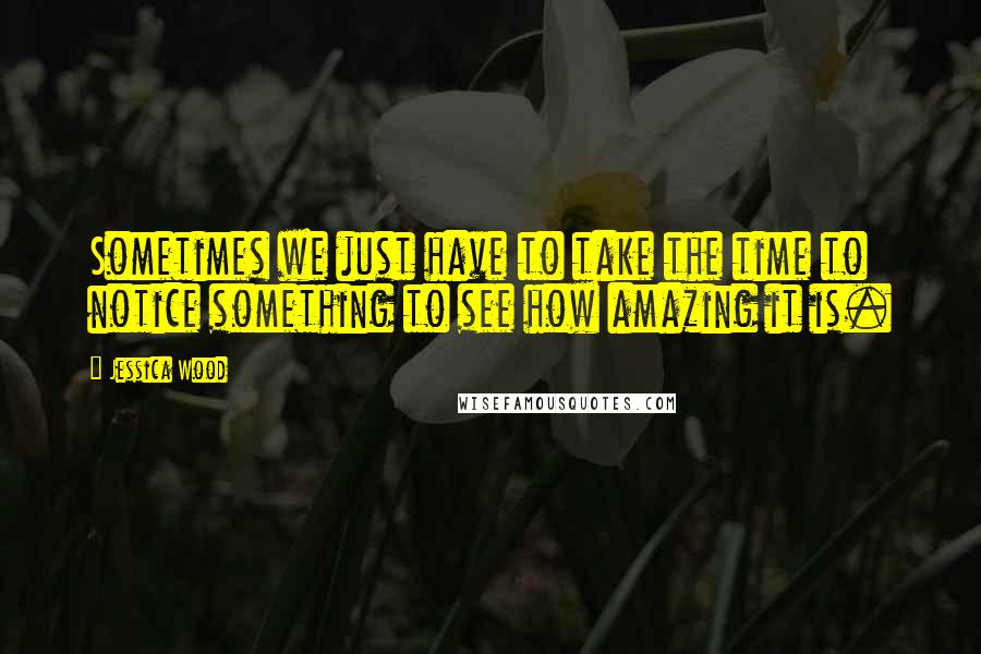 Jessica Wood Quotes: Sometimes we just have to take the time to notice something to see how amazing it is.