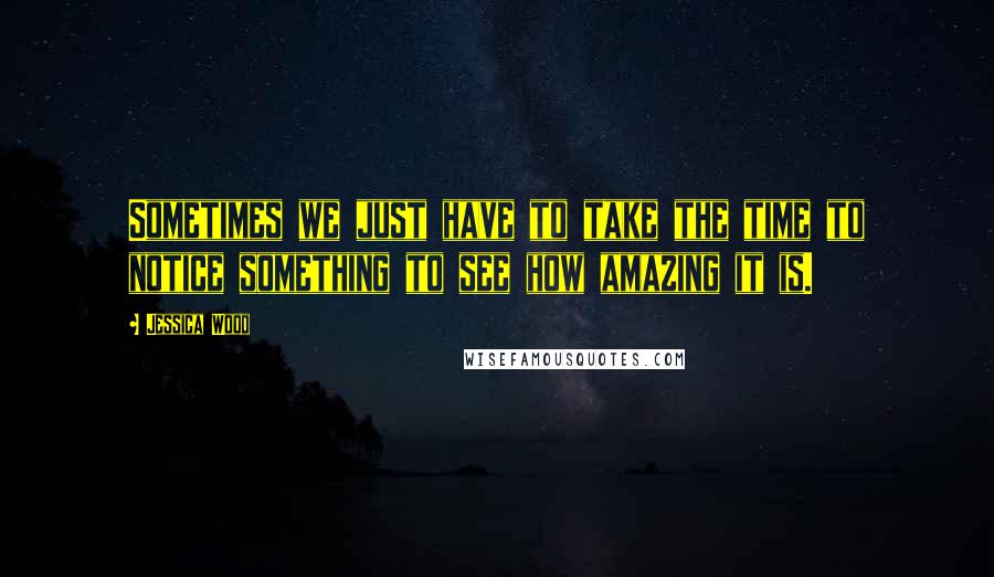 Jessica Wood Quotes: Sometimes we just have to take the time to notice something to see how amazing it is.