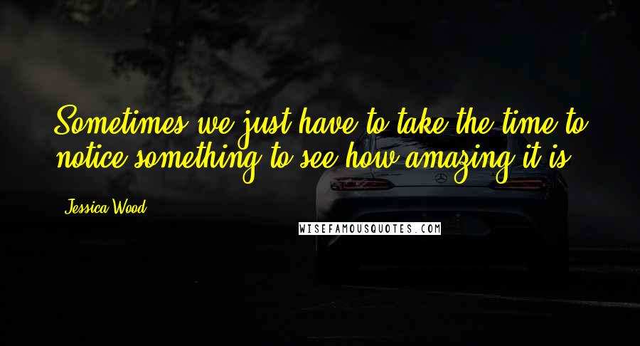 Jessica Wood Quotes: Sometimes we just have to take the time to notice something to see how amazing it is.