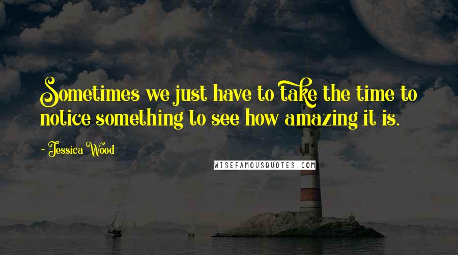 Jessica Wood Quotes: Sometimes we just have to take the time to notice something to see how amazing it is.