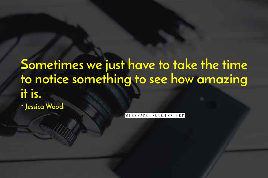 Jessica Wood Quotes: Sometimes we just have to take the time to notice something to see how amazing it is.