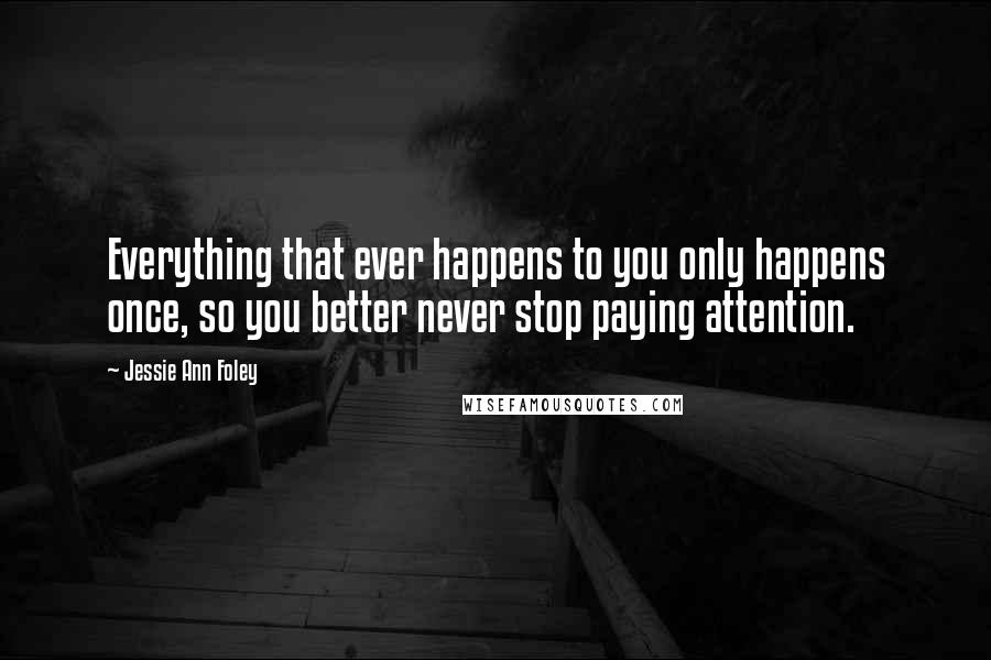 Jessie Ann Foley Quotes: Everything that ever happens to you only happens once, so you better never stop paying attention.